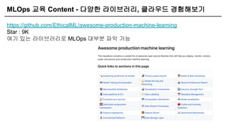 MLOps 교육 Content - 다양한 라이브러리, 클라우드 경험해보기
https://github.com/EthicalML/awesome-production-machine-learning
Star : 9K
여기 있는 라이브러리로 MLOps 대부분 파악 가능
 