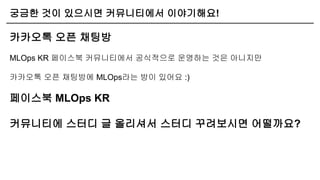 궁금한 것이 있으시면 커뮤니티에서 이야기해요!
카카오톡 오픈 채팅방
MLOps KR 페이스북 커뮤니티에서 공식적으로 운영하는 것은 아니지만
카카오톡 오픈 채팅방에 MLOps라는 방이 있어요 :)
페이스북 MLOps KR
커뮤니티에 스터디 글 올리셔서 스터디 꾸려보시면 어떨까요?
 