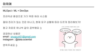 마치며
MLOps는 ML + DevOps
프러덕션 환경으로 가기 위한 여러 시스템
절대 진리가 있는 것은 아니고, 현재 요구 상황에 따라 다르게 정리해보기!
참고 자료로 하나씩 같이 공부해요 :)
궁금하신 내용은
email : snugyun01@gmail.com
instagram : @data.scientist
연락주세요 :)
 