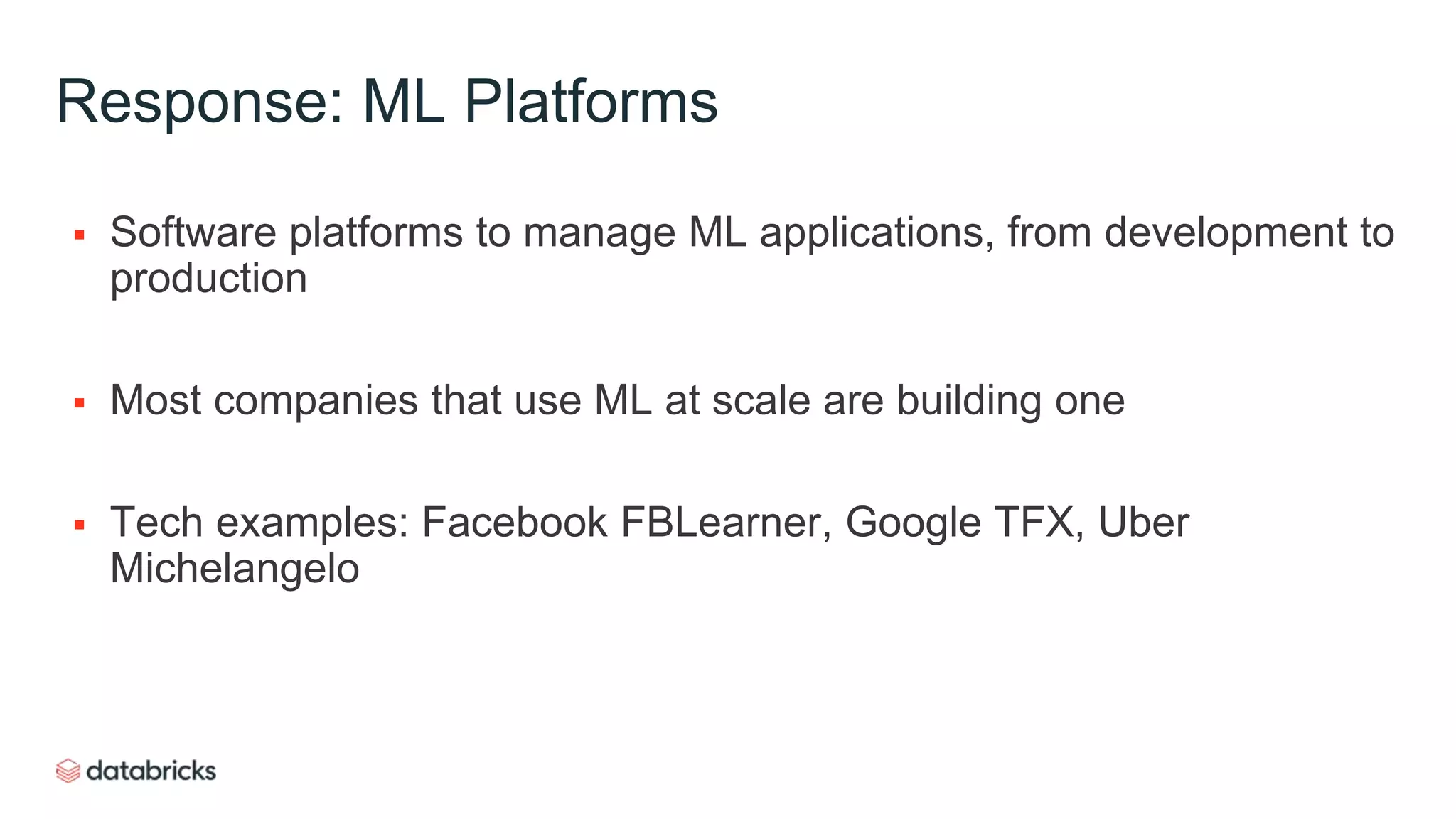 Response: ML Platforms
 Software platforms to manage ML applications, from development to
production
 Most companies that use ML at scale are building one
 Tech examples: Facebook FBLearner, Google TFX, Uber
Michelangelo
 
