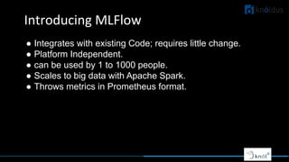 Introducing MLFlow
● Integrates with existing Code; requires little change.
● Platform Independent.
● can be used by 1 to 1000 people.
● Scales to big data with Apache Spark.
● Throws metrics in Prometheus format.
 