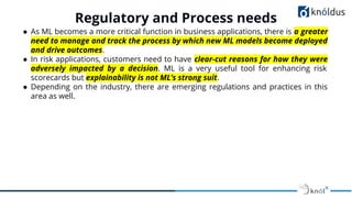 ● As ML becomes a more critical function in business applications, there is a greater
need to manage and track the process by which new ML models become deployed
and drive outcomes.
● In risk applications, customers need to have clear-cut reasons for how they were
adversely impacted by a decision. ML is a very useful tool for enhancing risk
scorecards but explainability is not ML’s strong suit.
● Depending on the industry, there are emerging regulations and practices in this
area as well.
Regulatory and Process needs
 