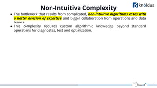 ● The bottleneck that results from complicated, non-intuitive algorithms eases with
a better division of expertise and bigger collaboration from operations and data
teams.
● This complexity requires custom algorithmic knowledge beyond standard
operations for diagnostics, test and optimization.
Non-Intuitive Complexity
 