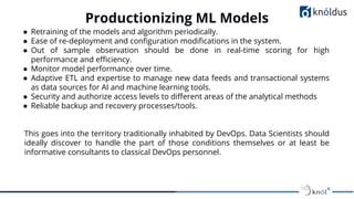 ● Retraining of the models and algorithm periodically.
● Ease of re-deployment and conﬁguration modiﬁcations in the system.
● Out of sample observation should be done in real-time scoring for high
performance and eﬃciency.
● Monitor model performance over time.
● Adaptive ETL and expertise to manage new data feeds and transactional systems
as data sources for AI and machine learning tools.
● Security and authorize access levels to diﬀerent areas of the analytical methods
● Reliable backup and recovery processes/tools.
This goes into the territory traditionally inhabited by DevOps. Data Scientists should
ideally discover to handle the part of those conditions themselves or at least be
informative consultants to classical DevOps personnel.
Productionizing ML Models
 