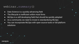 webinar.summary()
● Data Science is a quickly advancing ﬁeld
● The lifecycle is ineﬃcient within most ﬁrms
● MLOps is a still developing ﬁeld that should be quickly adopted
● As a community we need to invest in standardizing MLOps
● You can incorporate MLOps with open source tools or full platform
solutions
 