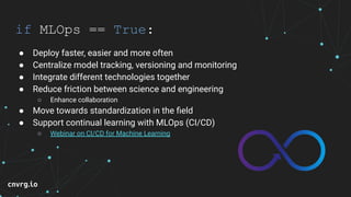 if MLOps == True:
● Deploy faster, easier and more often
● Centralize model tracking, versioning and monitoring
● Integrate different technologies together
● Reduce friction between science and engineering
○ Enhance collaboration
● Move towards standardization in the ﬁeld
● Support continual learning with MLOps (CI/CD)
○ Webinar on CI/CD for Machine Learning
 