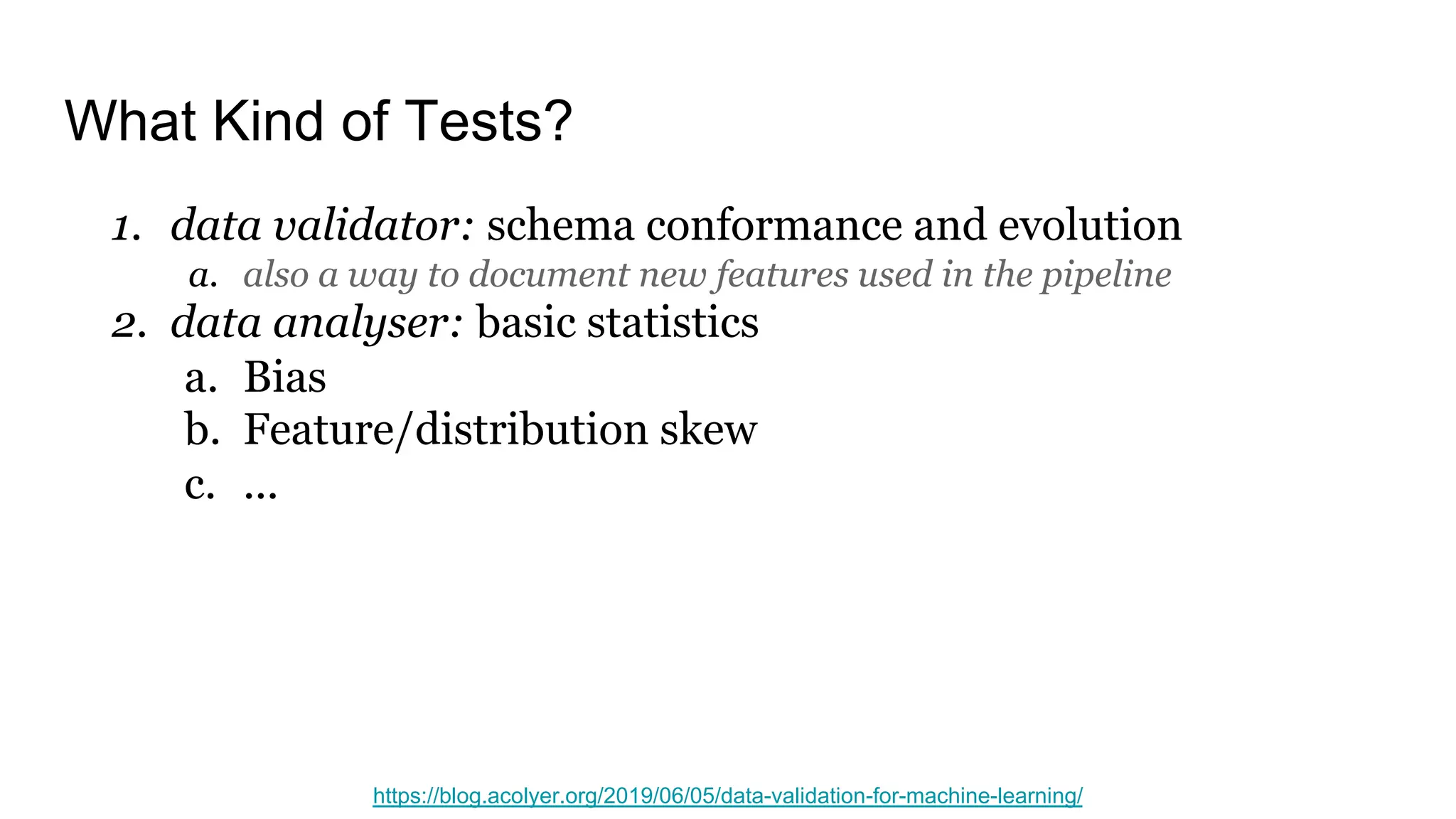 What Kind of Tests?
1. data validator: schema conformance and evolution
a. also a way to document new features used in the pipeline
2. data analyser: basic statistics
a. Bias
b. Feature/distribution skew
c. ...
https://blog.acolyer.org/2019/06/05/data-validation-for-machine-learning/
 