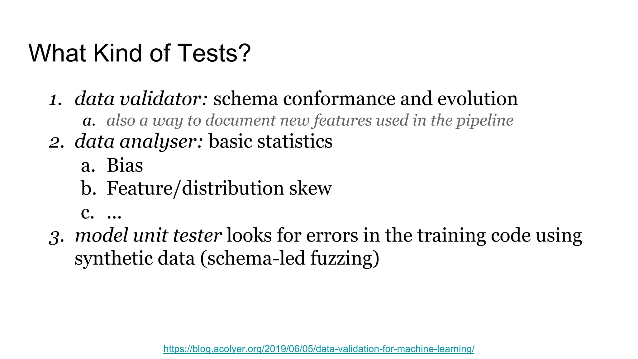 What Kind of Tests?
1. data validator: schema conformance and evolution
a. also a way to document new features used in the pipeline
2. data analyser: basic statistics
a. Bias
b. Feature/distribution skew
c. ...
3. model unit tester looks for errors in the training code using
synthetic data (schema-led fuzzing)
https://blog.acolyer.org/2019/06/05/data-validation-for-machine-learning/
 
