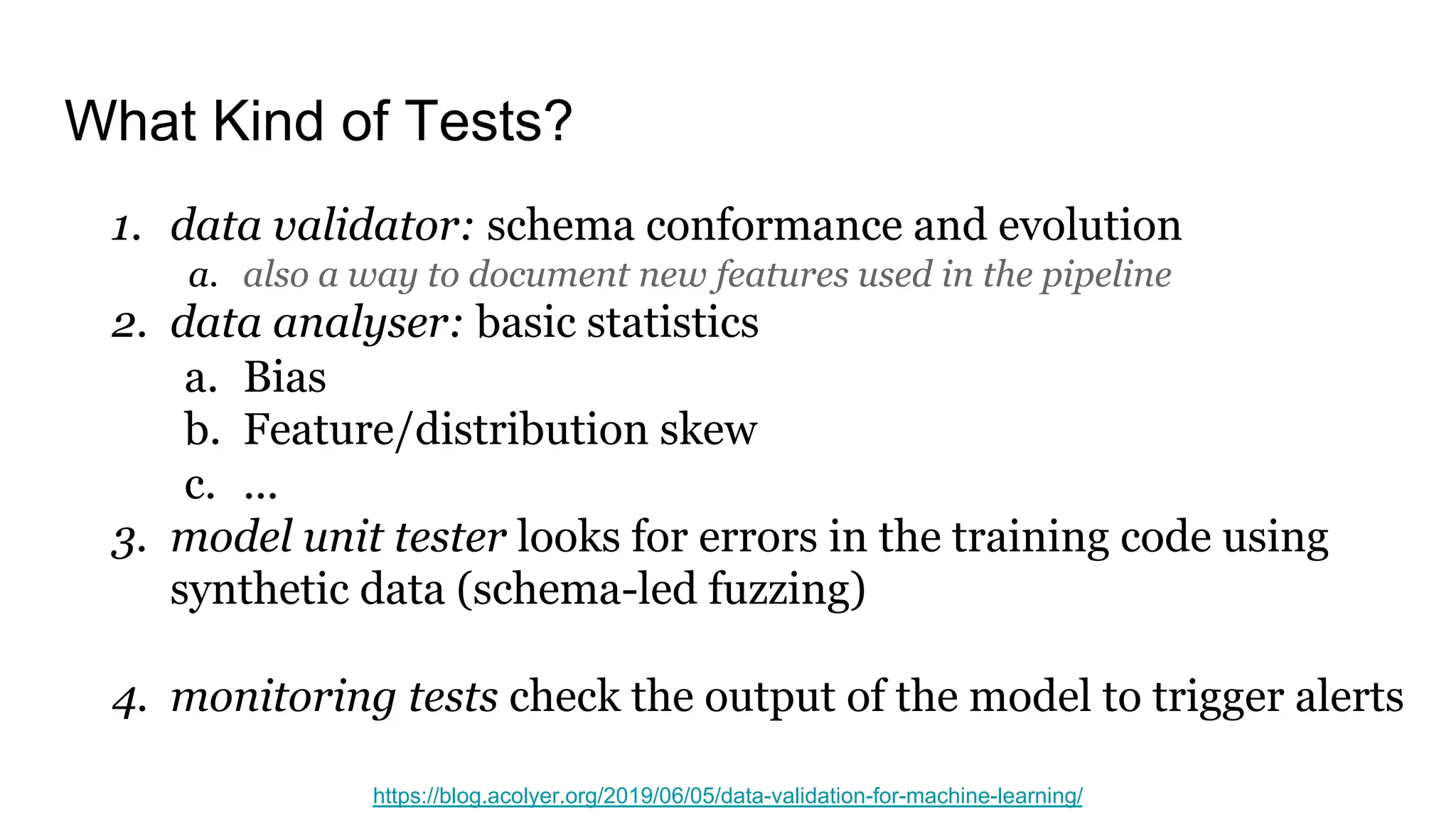 What Kind of Tests?
1. data validator: schema conformance and evolution
a. also a way to document new features used in the pipeline
2. data analyser: basic statistics
a. Bias
b. Feature/distribution skew
c. ...
3. model unit tester looks for errors in the training code using
synthetic data (schema-led fuzzing)
4. monitoring tests check the output of the model to trigger alerts
https://blog.acolyer.org/2019/06/05/data-validation-for-machine-learning/
 