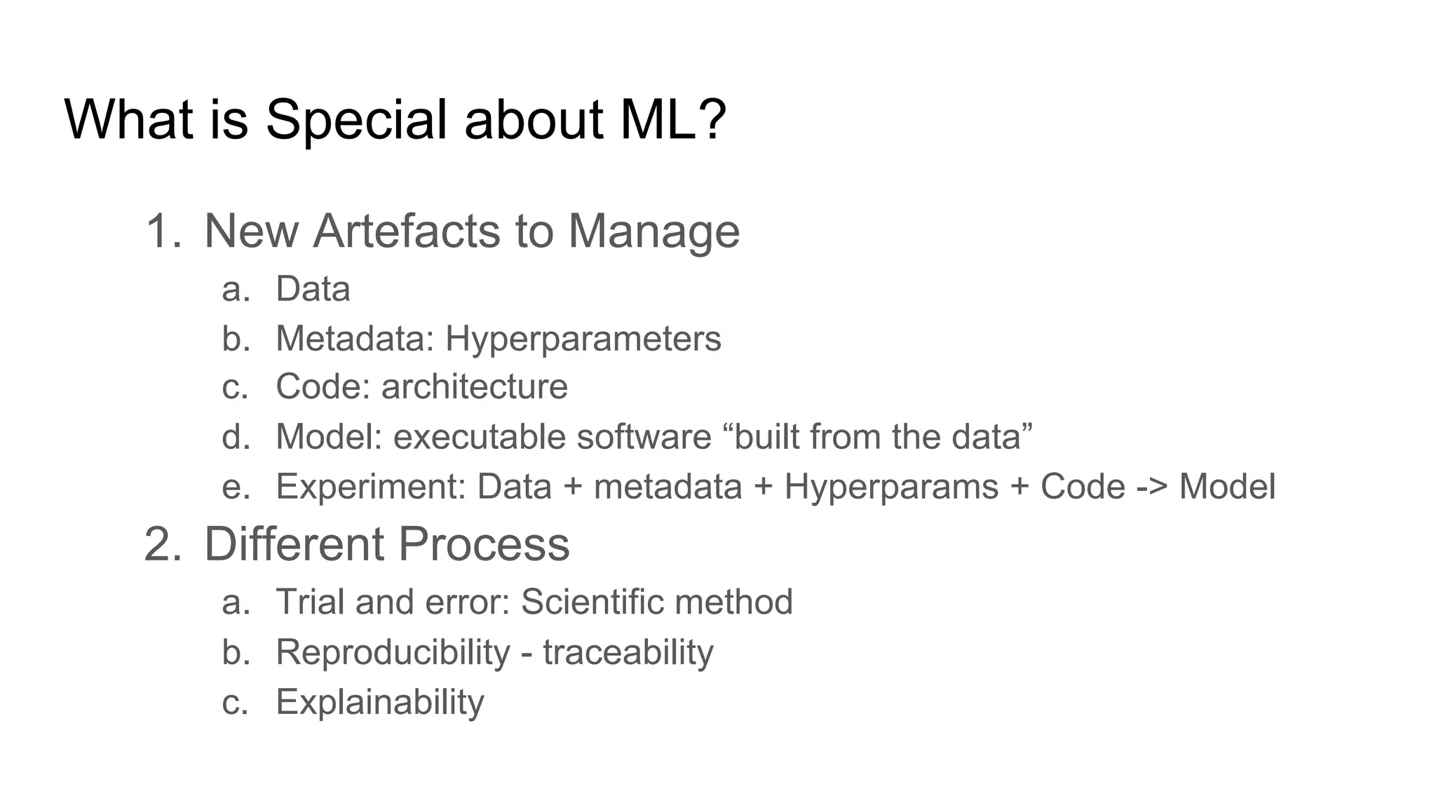 What is Special about ML?
1. New Artefacts to Manage
a. Data
b. Metadata: Hyperparameters
c. Code: architecture
d. Model: executable software “built from the data”
e. Experiment: Data + metadata + Hyperparams + Code -> Model
2. Different Process
a. Trial and error: Scientific method
b. Reproducibility - traceability
c. Explainability
 