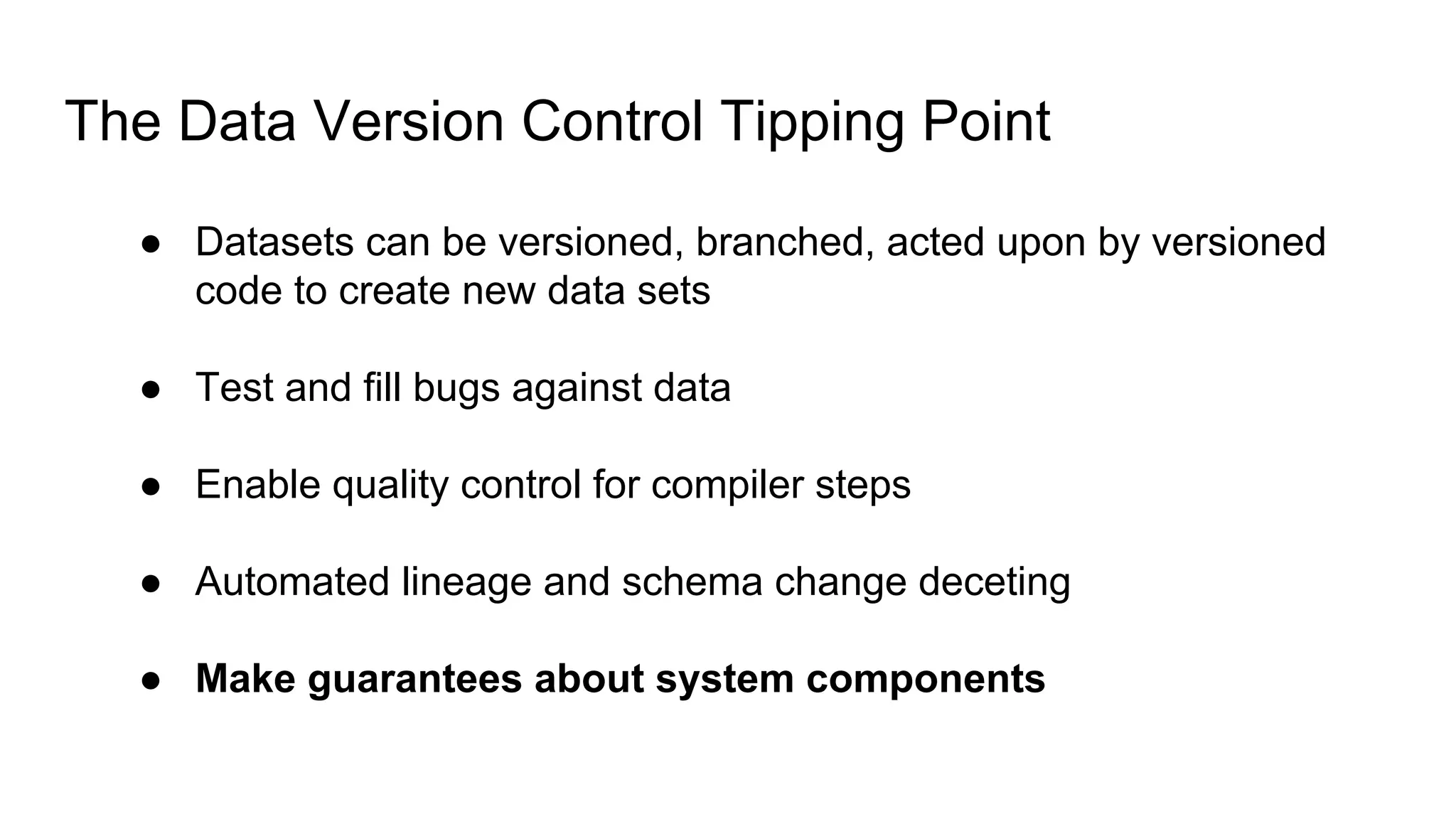 The Data Version Control Tipping Point
● Datasets can be versioned, branched, acted upon by versioned
code to create new data sets
● Test and fill bugs against data
● Enable quality control for compiler steps
● Automated lineage and schema change deceting
● Make guarantees about system components
 