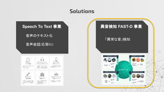 Solutions
Speech To Text 事業 異音検知 FAST-D 事業
音声のテキスト化
音声会話 応答
「異常な音」検知
 