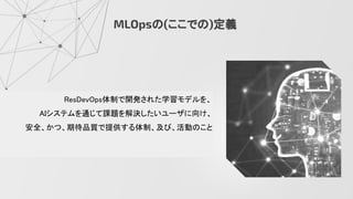 MLOpsの(ここでの)定義
ResDevOps体制で開発された学習モデルを、 
AIシステムを通じて課題を解決したいユーザに向け、 
安全、かつ、期待品質で提供する体制、及び、活動のこと 
 