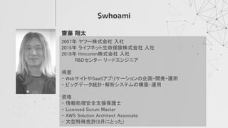 $whoami
齋藤 翔太 
2007年 ヤフー株式会社 入社 
2015年 ライフネット生命保険株式会社 入社 
2018年 Hmcomm株式会社 入社 
　　　 R&Dセンター リードエンジニア 
 
得意 
- WebサイトやSaaSアプリケーションの企画・開発・運用 
- ビッグデータ統計・解析システムの構築・運用 
 
資格 
- 情報処理安全支援保護士 
- Licensed Scrum Master 
- AWS Solution Architect Associate 
- 大型特殊免許(9月にとった) 
 