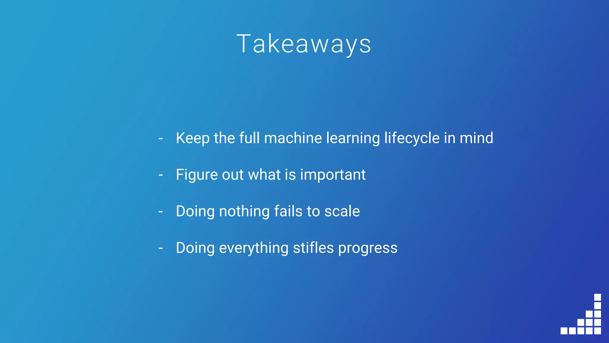 Takeaways
- Keep the full machine learning lifecycle in mind
- Figure out what is important
- Doing nothing fails to scale
- Doing everything stifles progress
 