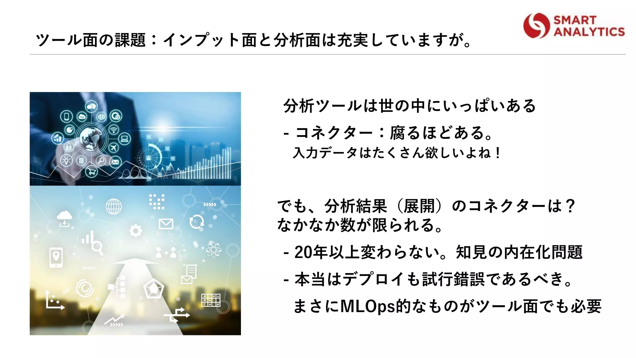 ツール面の課題：インプット面と分析面は充実していますが。
分析ツールは世の中にいっぱいある
- コネクター：腐るほどある。
入力データはたくさん欲しいよね！
でも、分析結果（展開）のコネクターは？
なかなか数が限られる。
- 20年以上変わらない。知見の内在化問題
- 本当はデプロイも試行錯誤であるべき。
まさにMLOps的なものがツール面でも必要
 