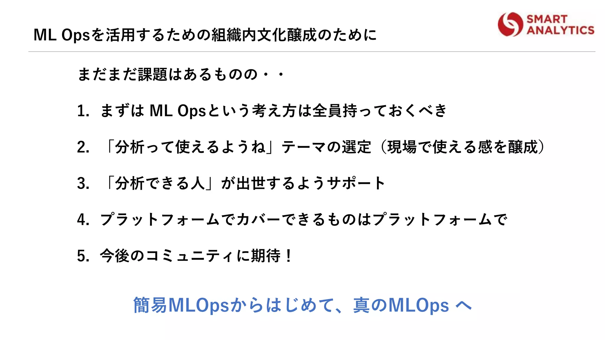ML Opsを活用するための組織内文化醸成のために
まだまだ課題はあるものの・・
1. まずは ML Opsという考え方は全員持っておくべき
2. 「分析って使えるようね」テーマの選定（現場で使える感を醸成）
3. 「分析できる人」が出世するようサポート
4. プラットフォームでカバーできるものはプラットフォームで
5. 今後のコミュニティに期待！
簡易MLOpsからはじめて、真のMLOps へ
 