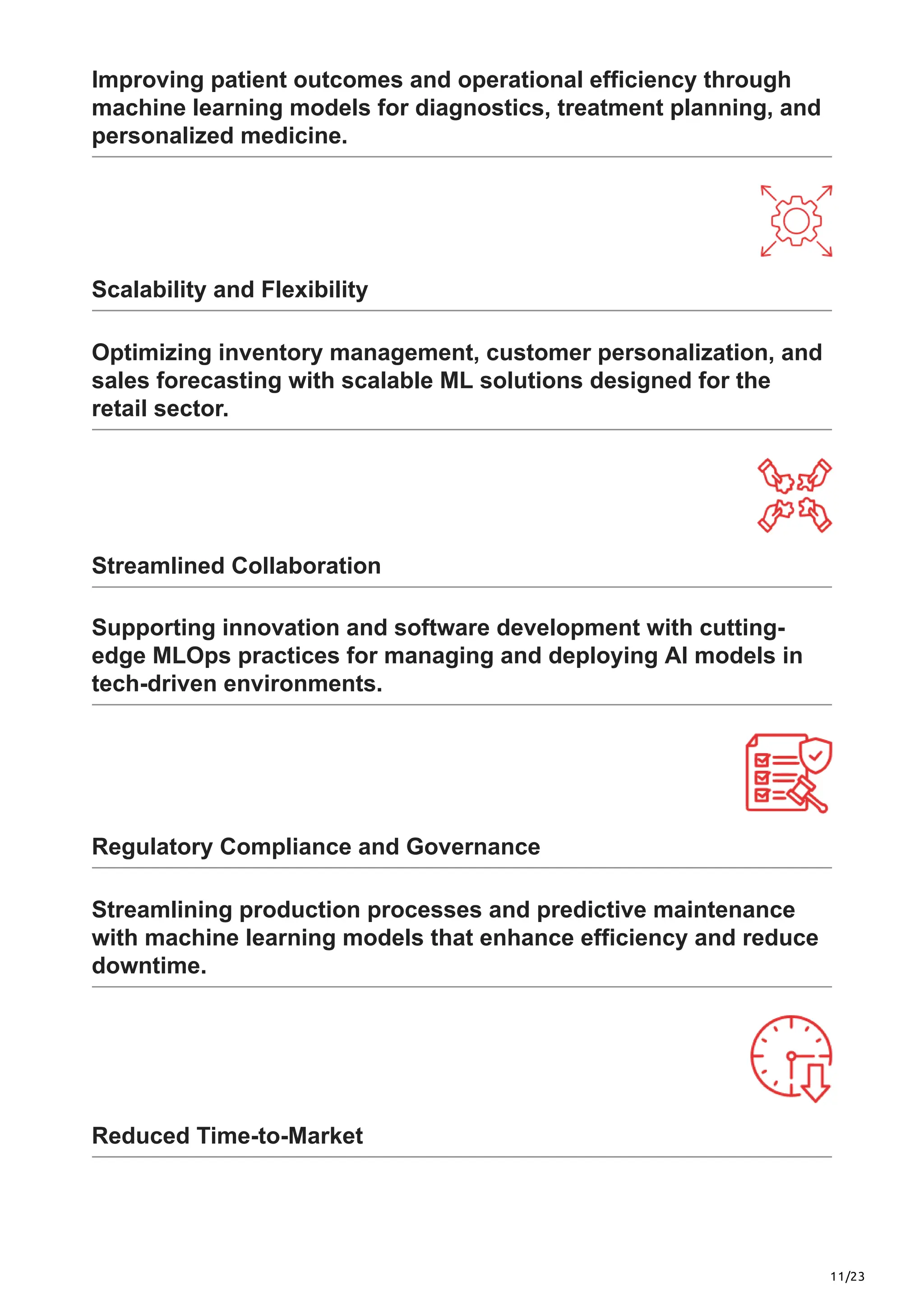 11/23
Improving patient outcomes and operational efficiency through
machine learning models for diagnostics, treatment planning, and
personalized medicine.
Scalability and Flexibility
Optimizing inventory management, customer personalization, and
sales forecasting with scalable ML solutions designed for the
retail sector.
Streamlined Collaboration
Supporting innovation and software development with cutting-
edge MLOps practices for managing and deploying AI models in
tech-driven environments.
Regulatory Compliance and Governance
Streamlining production processes and predictive maintenance
with machine learning models that enhance efficiency and reduce
downtime.
Reduced Time-to-Market
 