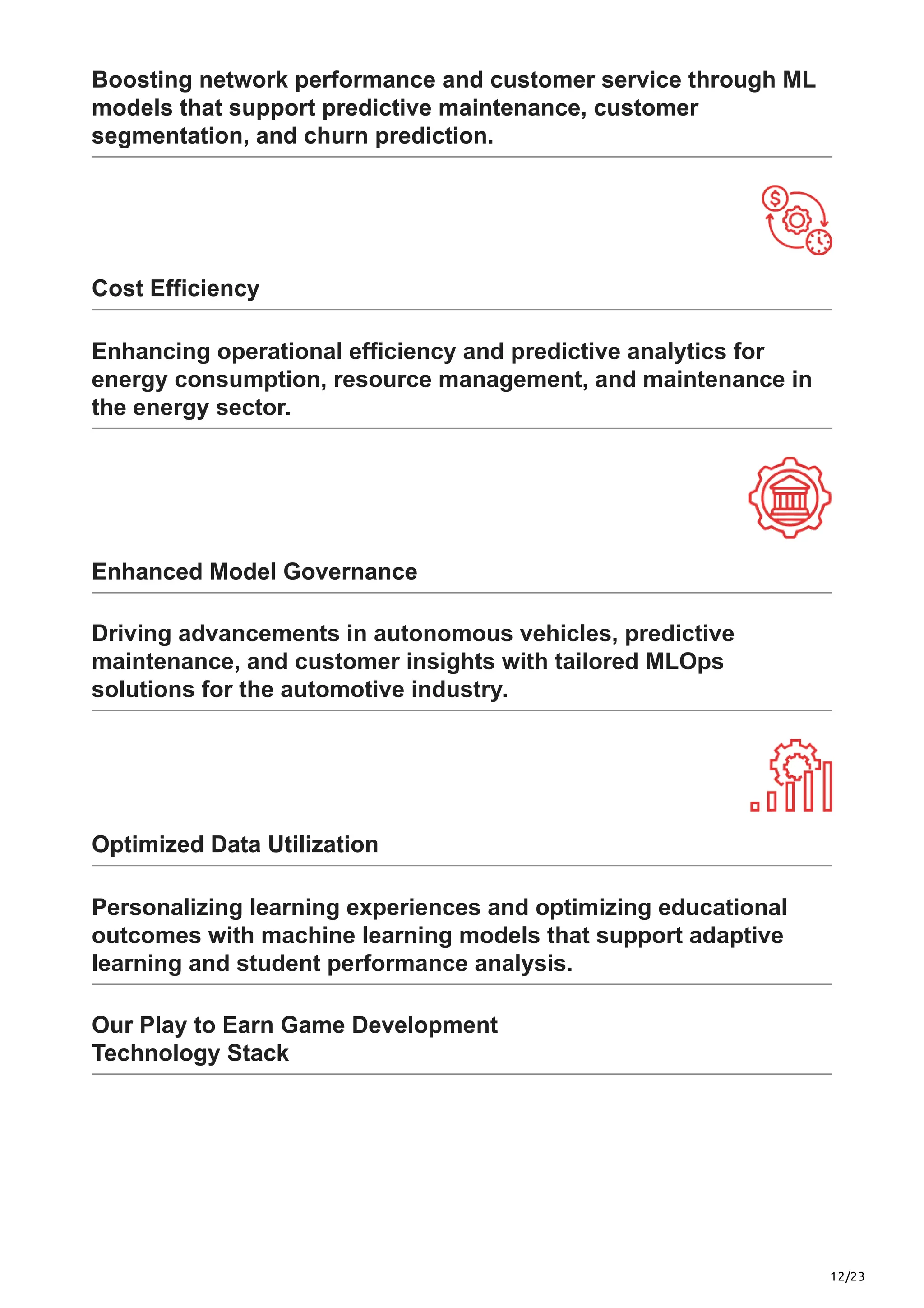 12/23
Boosting network performance and customer service through ML
models that support predictive maintenance, customer
segmentation, and churn prediction.
Cost Efficiency
Enhancing operational efficiency and predictive analytics for
energy consumption, resource management, and maintenance in
the energy sector.
Enhanced Model Governance
Driving advancements in autonomous vehicles, predictive
maintenance, and customer insights with tailored MLOps
solutions for the automotive industry.
Optimized Data Utilization
Personalizing learning experiences and optimizing educational
outcomes with machine learning models that support adaptive
learning and student performance analysis.
Our Play to Earn Game Development
Technology Stack
 
