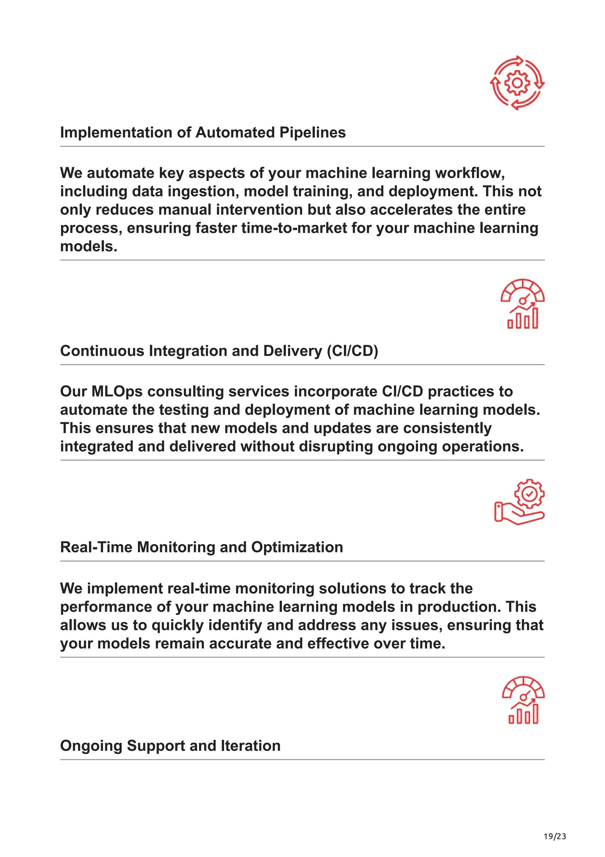 19/23
Implementation of Automated Pipelines
We automate key aspects of your machine learning workflow,
including data ingestion, model training, and deployment. This not
only reduces manual intervention but also accelerates the entire
process, ensuring faster time-to-market for your machine learning
models.
Continuous Integration and Delivery (CI/CD)
Our MLOps consulting services incorporate CI/CD practices to
automate the testing and deployment of machine learning models.
This ensures that new models and updates are consistently
integrated and delivered without disrupting ongoing operations.
Real-Time Monitoring and Optimization
We implement real-time monitoring solutions to track the
performance of your machine learning models in production. This
allows us to quickly identify and address any issues, ensuring that
your models remain accurate and effective over time.
Ongoing Support and Iteration
 