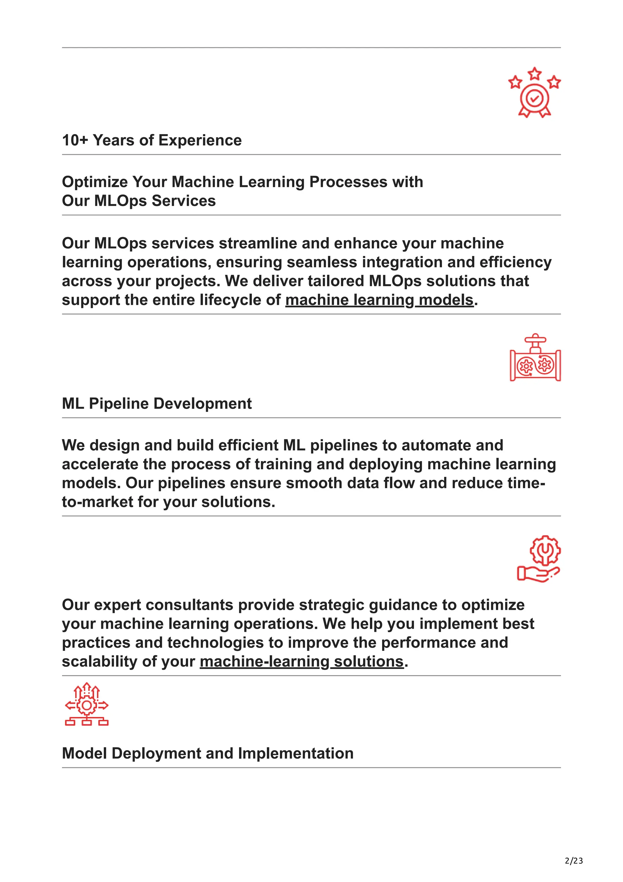 2/23
10+ Years of Experience
Optimize Your Machine Learning Processes with
Our MLOps Services
Our MLOps services streamline and enhance your machine
learning operations, ensuring seamless integration and efficiency
across your projects. We deliver tailored MLOps solutions that
support the entire lifecycle of machine learning models.
ML Pipeline Development
We design and build efficient ML pipelines to automate and
accelerate the process of training and deploying machine learning
models. Our pipelines ensure smooth data flow and reduce time-
to-market for your solutions.
Our expert consultants provide strategic guidance to optimize
your machine learning operations. We help you implement best
practices and technologies to improve the performance and
scalability of your machine-learning solutions.
Model Deployment and Implementation
 