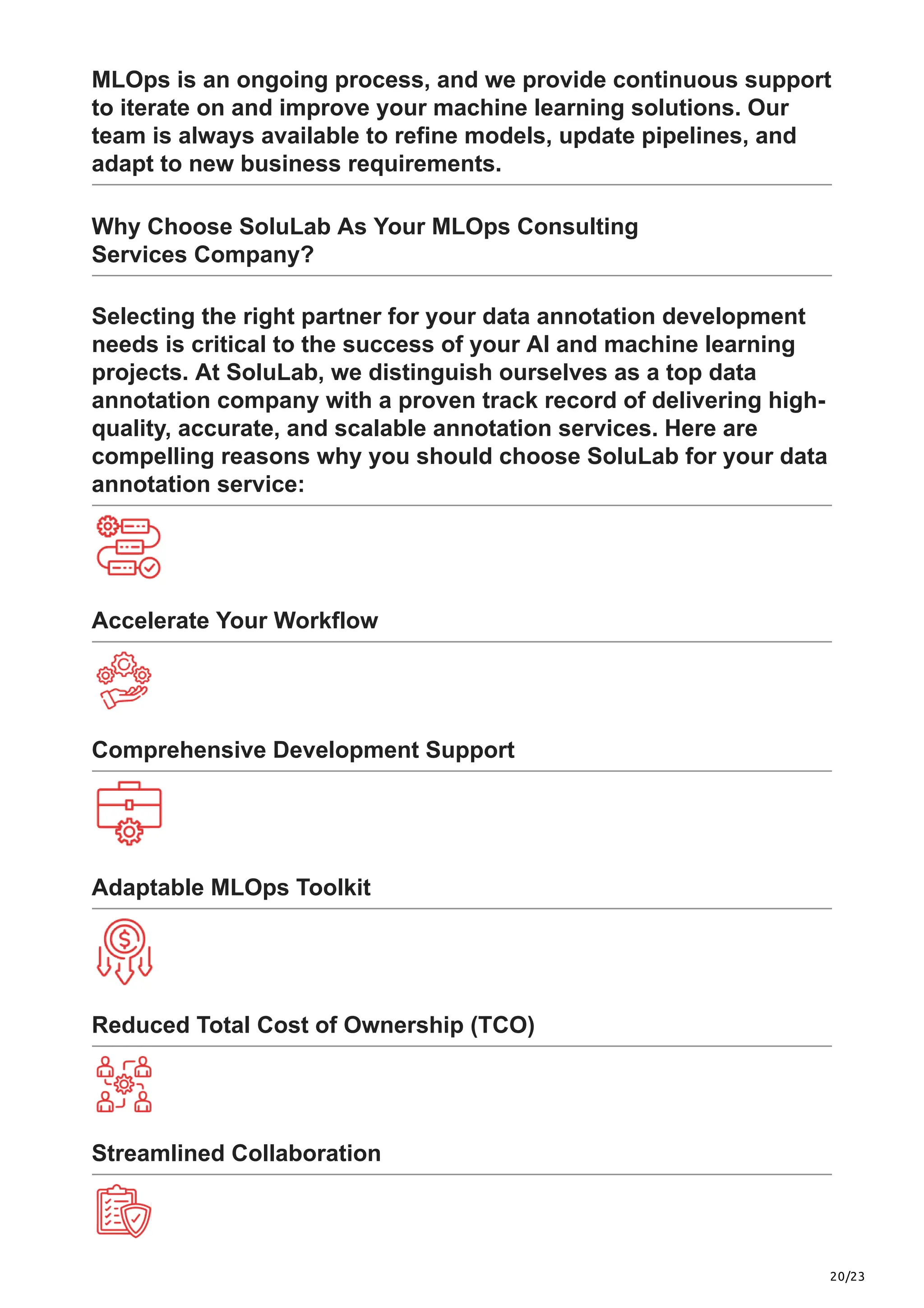 20/23
MLOps is an ongoing process, and we provide continuous support
to iterate on and improve your machine learning solutions. Our
team is always available to refine models, update pipelines, and
adapt to new business requirements.
Why Choose SoluLab As Your MLOps Consulting
Services Company?
Selecting the right partner for your data annotation development
needs is critical to the success of your AI and machine learning
projects. At SoluLab, we distinguish ourselves as a top data
annotation company with a proven track record of delivering high-
quality, accurate, and scalable annotation services. Here are
compelling reasons why you should choose SoluLab for your data
annotation service:
Accelerate Your Workflow
Comprehensive Development Support
Adaptable MLOps Toolkit
Reduced Total Cost of Ownership (TCO)
Streamlined Collaboration
 