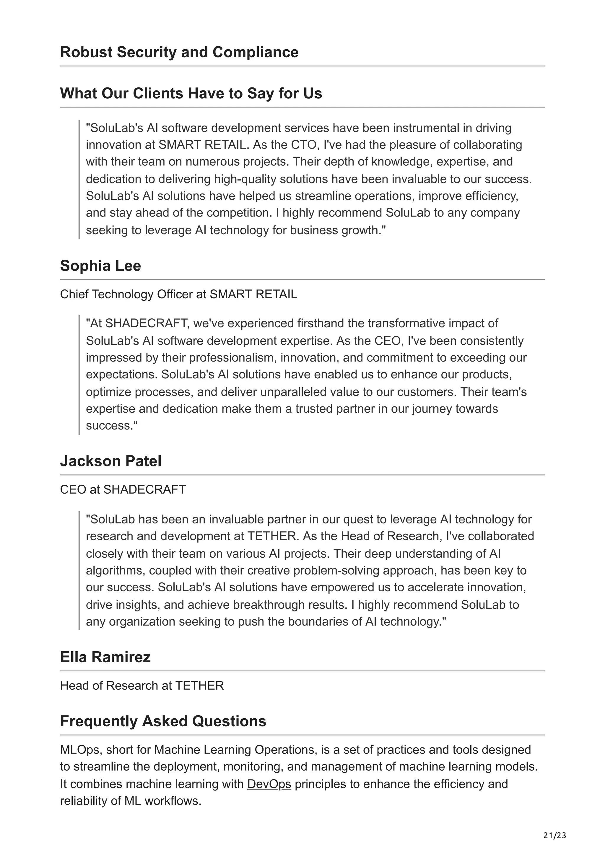 21/23
Robust Security and Compliance
What Our Clients Have to Say for Us
"SoluLab's AI software development services have been instrumental in driving
innovation at SMART RETAIL. As the CTO, I've had the pleasure of collaborating
with their team on numerous projects. Their depth of knowledge, expertise, and
dedication to delivering high-quality solutions have been invaluable to our success.
SoluLab's AI solutions have helped us streamline operations, improve efficiency,
and stay ahead of the competition. I highly recommend SoluLab to any company
seeking to leverage AI technology for business growth."
Sophia Lee
Chief Technology Officer at SMART RETAIL
"At SHADECRAFT, we've experienced firsthand the transformative impact of
SoluLab's AI software development expertise. As the CEO, I've been consistently
impressed by their professionalism, innovation, and commitment to exceeding our
expectations. SoluLab's AI solutions have enabled us to enhance our products,
optimize processes, and deliver unparalleled value to our customers. Their team's
expertise and dedication make them a trusted partner in our journey towards
success."
Jackson Patel
CEO at SHADECRAFT
"SoluLab has been an invaluable partner in our quest to leverage AI technology for
research and development at TETHER. As the Head of Research, I've collaborated
closely with their team on various AI projects. Their deep understanding of AI
algorithms, coupled with their creative problem-solving approach, has been key to
our success. SoluLab's AI solutions have empowered us to accelerate innovation,
drive insights, and achieve breakthrough results. I highly recommend SoluLab to
any organization seeking to push the boundaries of AI technology."
Ella Ramirez
Head of Research at TETHER
Frequently Asked Questions
MLOps, short for Machine Learning Operations, is a set of practices and tools designed
to streamline the deployment, monitoring, and management of machine learning models.
It combines machine learning with DevOps principles to enhance the efficiency and
reliability of ML workflows.
 