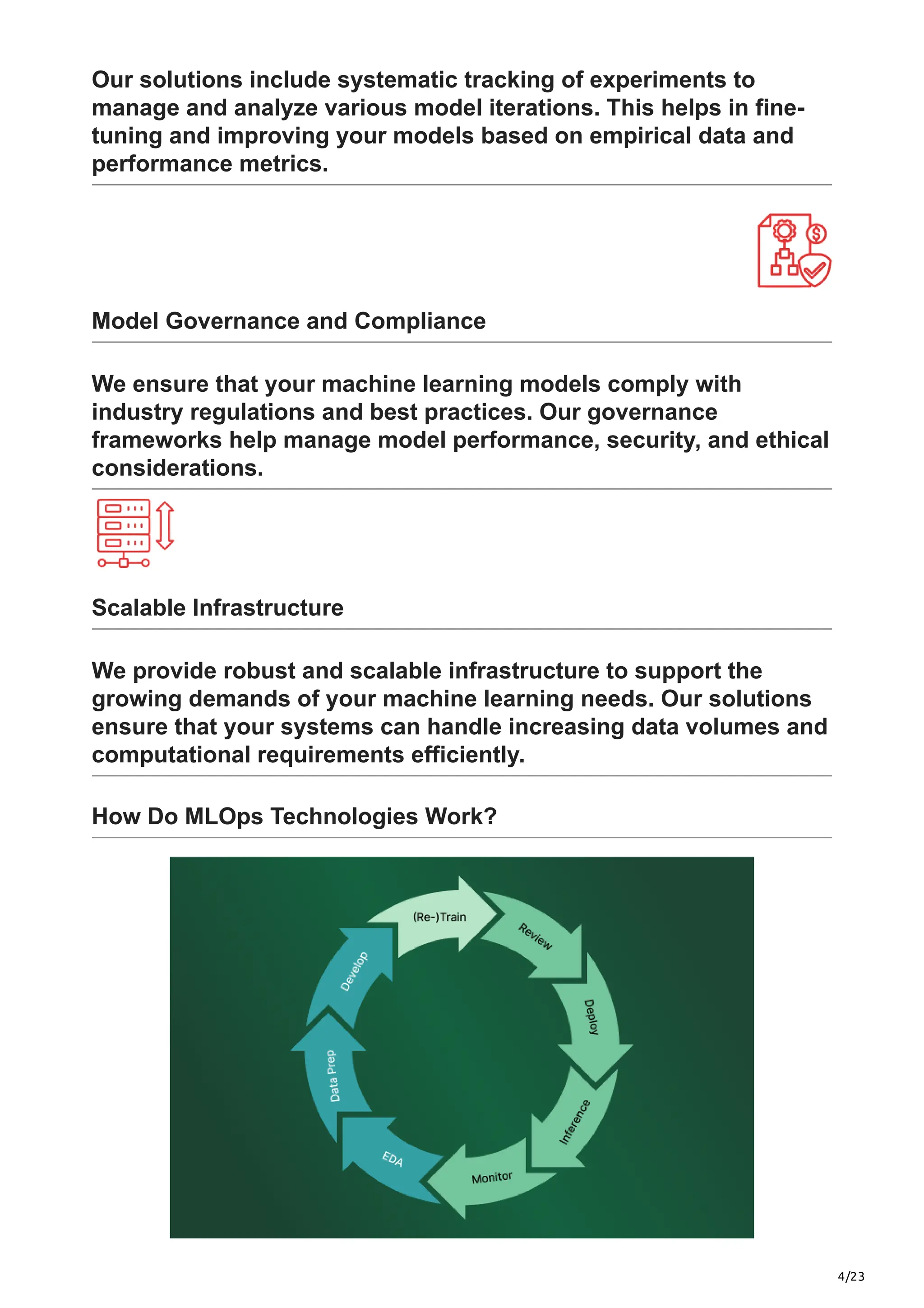 4/23
Our solutions include systematic tracking of experiments to
manage and analyze various model iterations. This helps in fine-
tuning and improving your models based on empirical data and
performance metrics.
Model Governance and Compliance
We ensure that your machine learning models comply with
industry regulations and best practices. Our governance
frameworks help manage model performance, security, and ethical
considerations.
Scalable Infrastructure
We provide robust and scalable infrastructure to support the
growing demands of your machine learning needs. Our solutions
ensure that your systems can handle increasing data volumes and
computational requirements efficiently.
How Do MLOps Technologies Work?
 