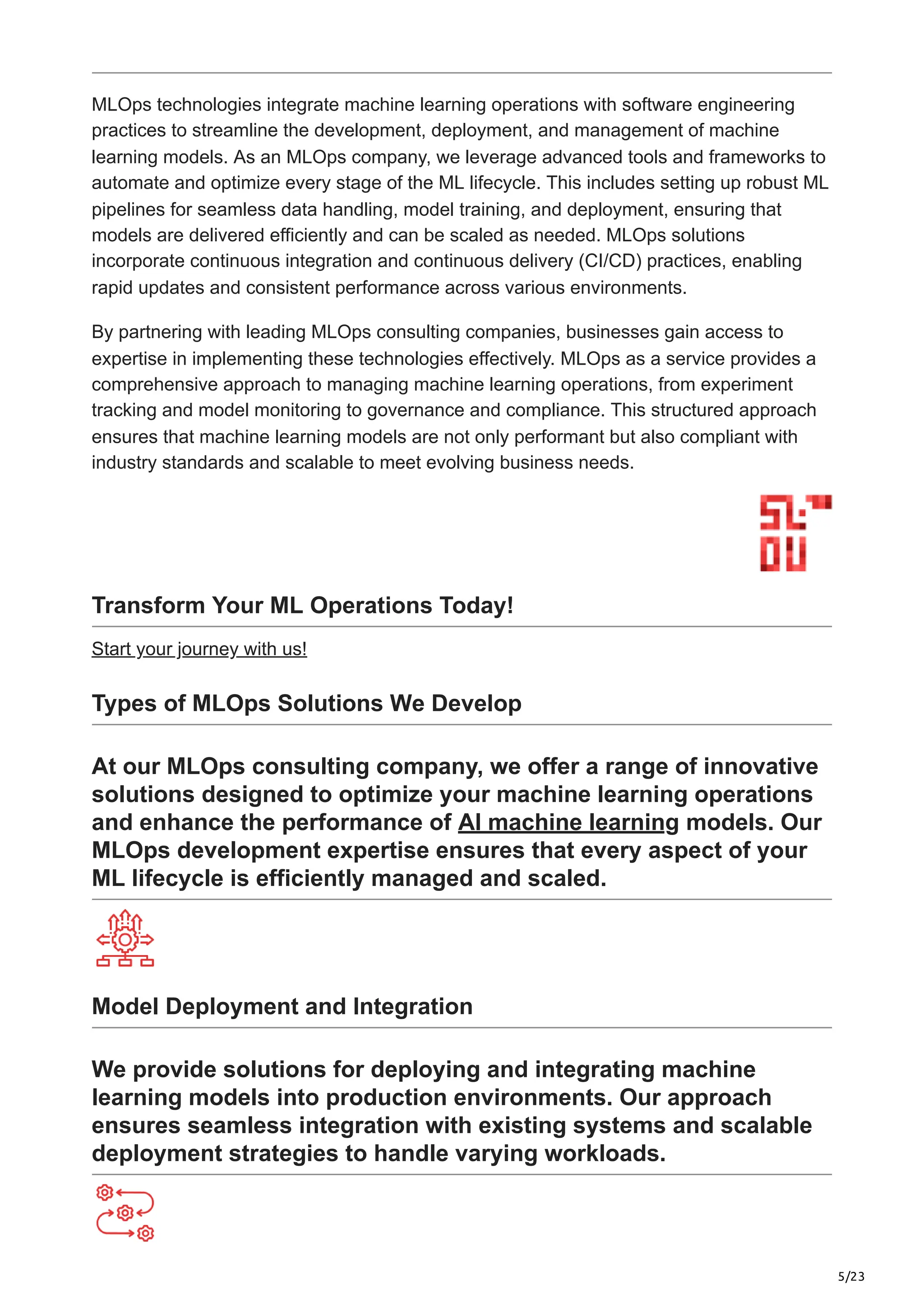 5/23
MLOps technologies integrate machine learning operations with software engineering
practices to streamline the development, deployment, and management of machine
learning models. As an MLOps company, we leverage advanced tools and frameworks to
automate and optimize every stage of the ML lifecycle. This includes setting up robust ML
pipelines for seamless data handling, model training, and deployment, ensuring that
models are delivered efficiently and can be scaled as needed. MLOps solutions
incorporate continuous integration and continuous delivery (CI/CD) practices, enabling
rapid updates and consistent performance across various environments.
By partnering with leading MLOps consulting companies, businesses gain access to
expertise in implementing these technologies effectively. MLOps as a service provides a
comprehensive approach to managing machine learning operations, from experiment
tracking and model monitoring to governance and compliance. This structured approach
ensures that machine learning models are not only performant but also compliant with
industry standards and scalable to meet evolving business needs.
Transform Your ML Operations Today!
Start your journey with us!
Types of MLOps Solutions We Develop
At our MLOps consulting company, we offer a range of innovative
solutions designed to optimize your machine learning operations
and enhance the performance of AI machine learning models. Our
MLOps development expertise ensures that every aspect of your
ML lifecycle is efficiently managed and scaled.
Model Deployment and Integration
We provide solutions for deploying and integrating machine
learning models into production environments. Our approach
ensures seamless integration with existing systems and scalable
deployment strategies to handle varying workloads.
 