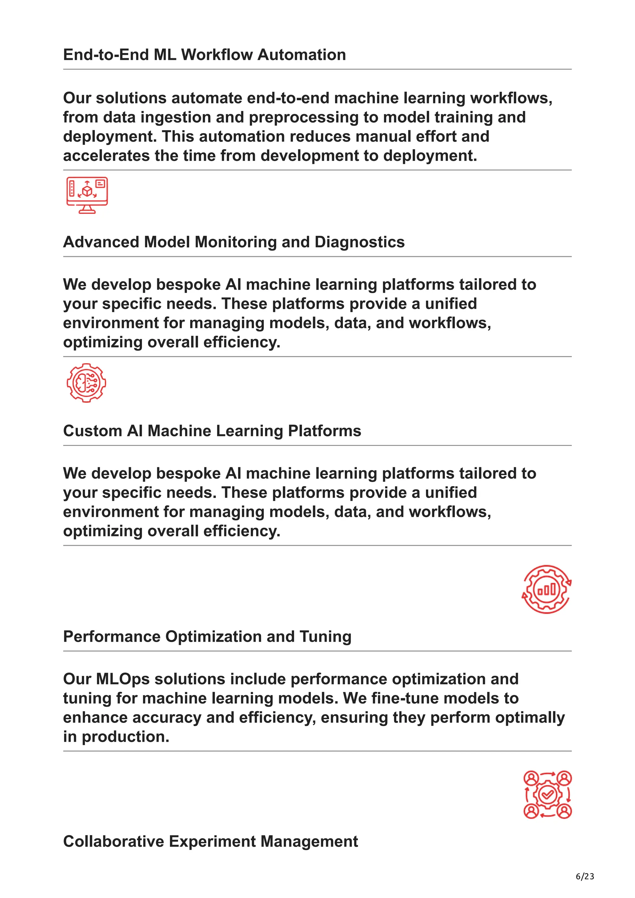 6/23
End-to-End ML Workflow Automation
Our solutions automate end-to-end machine learning workflows,
from data ingestion and preprocessing to model training and
deployment. This automation reduces manual effort and
accelerates the time from development to deployment.
Advanced Model Monitoring and Diagnostics
We develop bespoke AI machine learning platforms tailored to
your specific needs. These platforms provide a unified
environment for managing models, data, and workflows,
optimizing overall efficiency.
Custom AI Machine Learning Platforms
We develop bespoke AI machine learning platforms tailored to
your specific needs. These platforms provide a unified
environment for managing models, data, and workflows,
optimizing overall efficiency.
Performance Optimization and Tuning
Our MLOps solutions include performance optimization and
tuning for machine learning models. We fine-tune models to
enhance accuracy and efficiency, ensuring they perform optimally
in production.
Collaborative Experiment Management
 