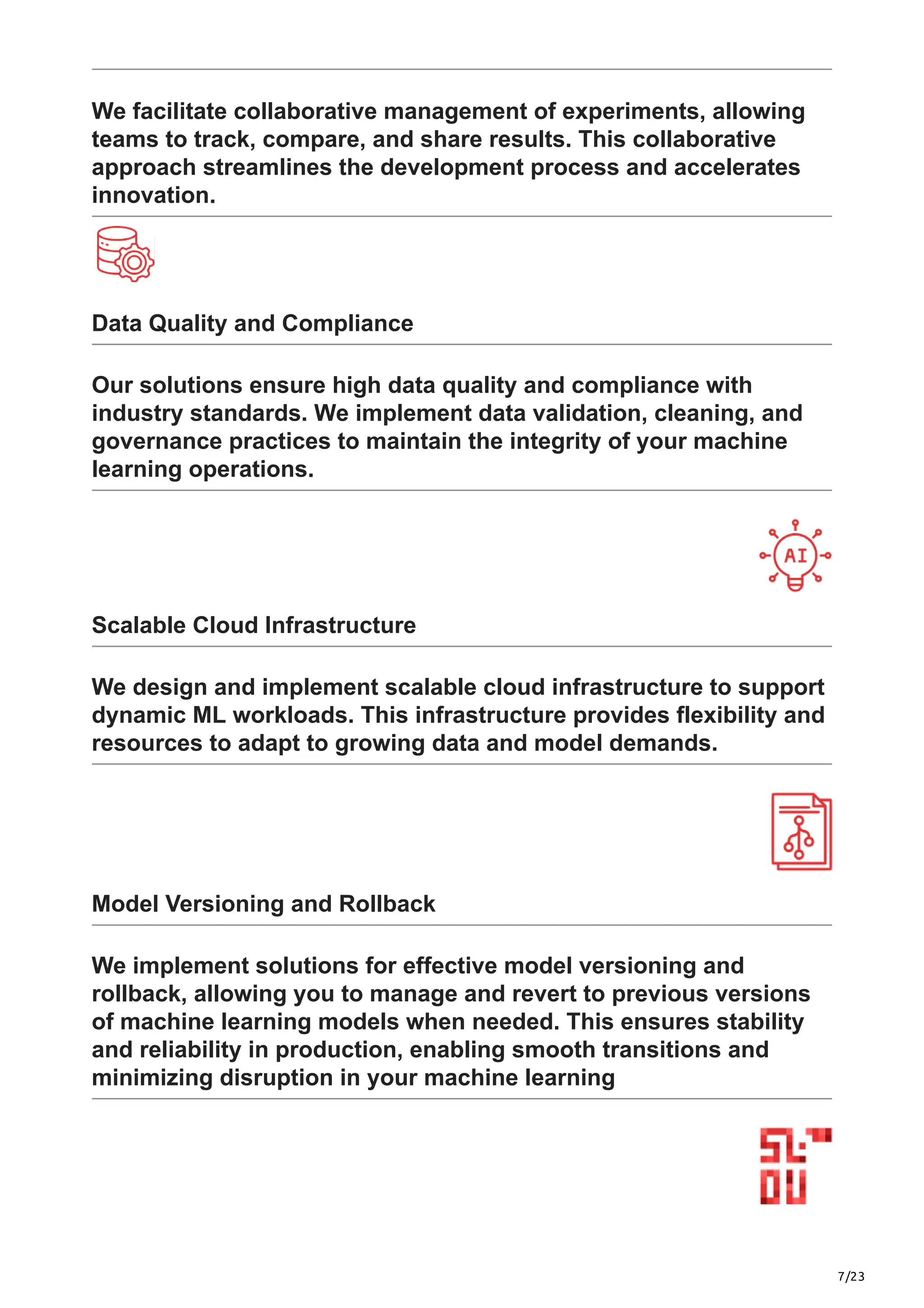 7/23
We facilitate collaborative management of experiments, allowing
teams to track, compare, and share results. This collaborative
approach streamlines the development process and accelerates
innovation.
Data Quality and Compliance
Our solutions ensure high data quality and compliance with
industry standards. We implement data validation, cleaning, and
governance practices to maintain the integrity of your machine
learning operations.
Scalable Cloud Infrastructure
We design and implement scalable cloud infrastructure to support
dynamic ML workloads. This infrastructure provides flexibility and
resources to adapt to growing data and model demands.
Model Versioning and Rollback
We implement solutions for effective model versioning and
rollback, allowing you to manage and revert to previous versions
of machine learning models when needed. This ensures stability
and reliability in production, enabling smooth transitions and
minimizing disruption in your machine learning
 