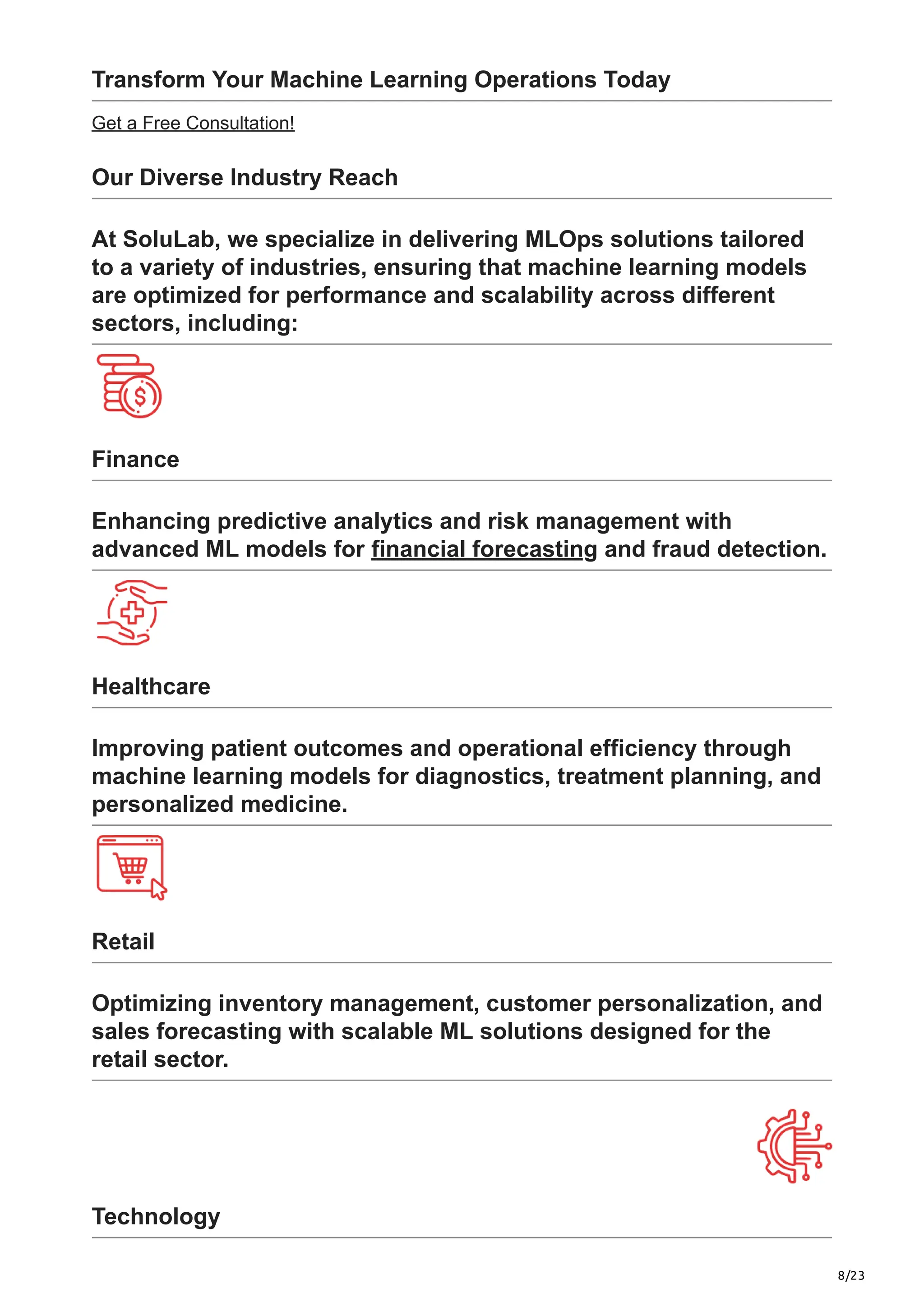 8/23
Transform Your Machine Learning Operations Today
Get a Free Consultation!
Our Diverse Industry Reach
At SoluLab, we specialize in delivering MLOps solutions tailored
to a variety of industries, ensuring that machine learning models
are optimized for performance and scalability across different
sectors, including:
Finance
Enhancing predictive analytics and risk management with
advanced ML models for financial forecasting and fraud detection.
Healthcare
Improving patient outcomes and operational efficiency through
machine learning models for diagnostics, treatment planning, and
personalized medicine.
Retail
Optimizing inventory management, customer personalization, and
sales forecasting with scalable ML solutions designed for the
retail sector.
Technology
 