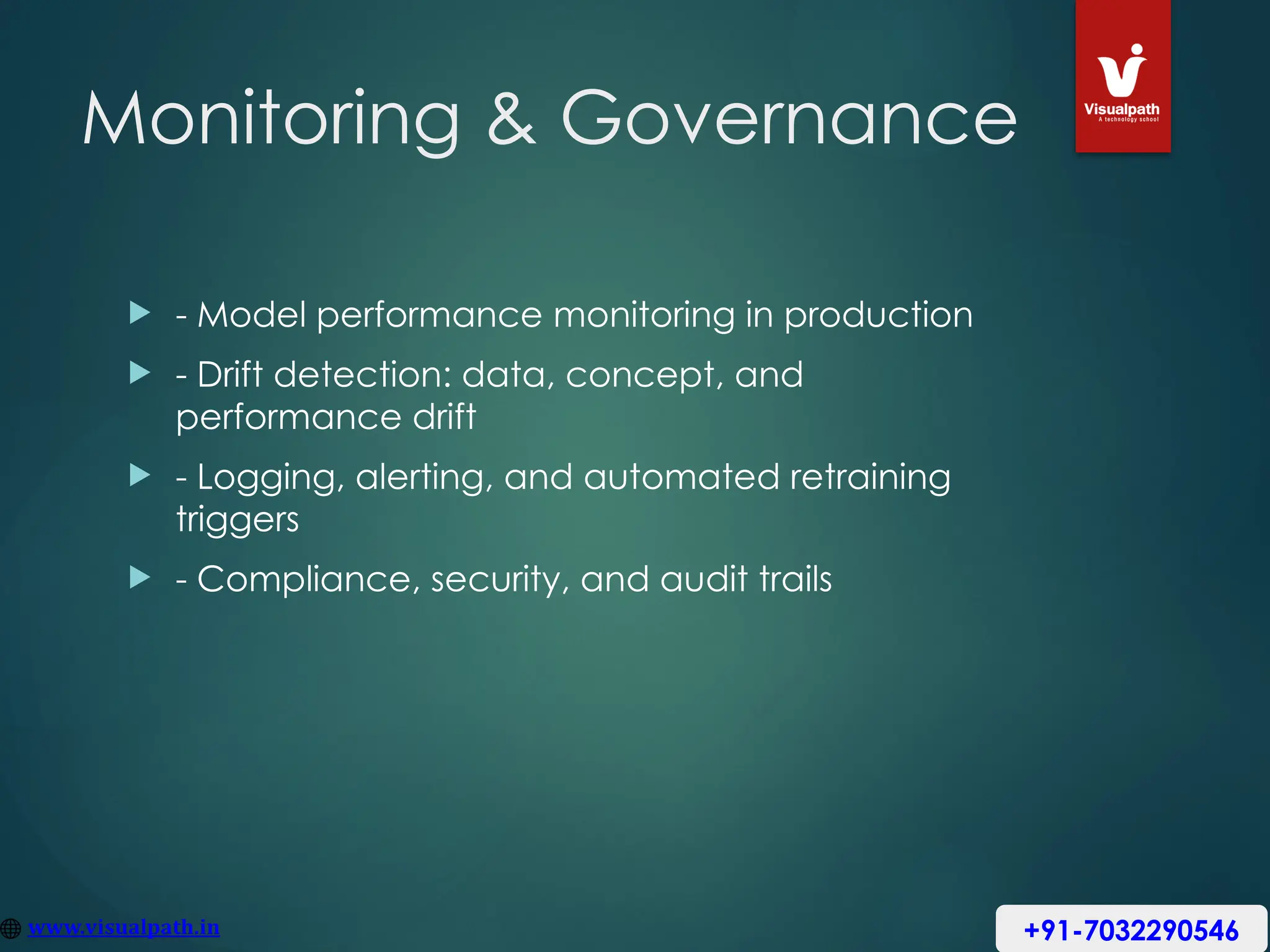 Monitoring & Governance
 - Model performance monitoring in production
 - Drift detection: data, concept, and
performance drift
 - Logging, alerting, and automated retraining
triggers
 - Compliance, security, and audit trails
+91-7032290546
 