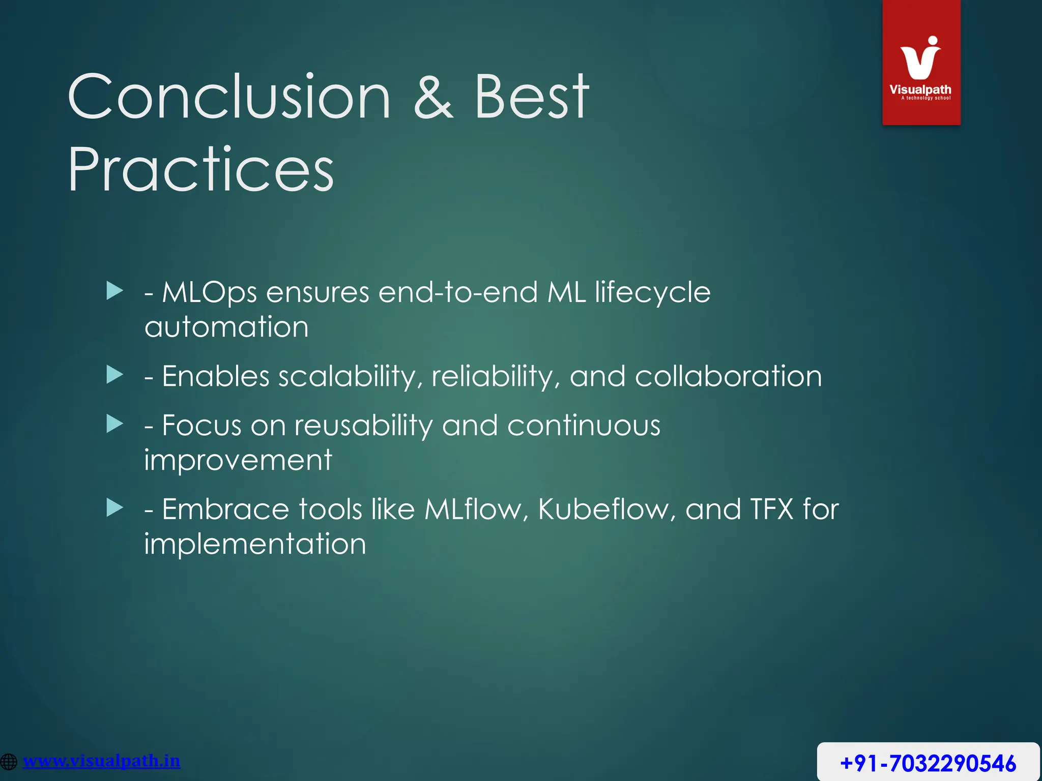 Conclusion & Best
Practices
 - MLOps ensures end-to-end ML lifecycle
automation
 - Enables scalability, reliability, and collaboration
 - Focus on reusability and continuous
improvement
 - Embrace tools like MLflow, Kubeflow, and TFX for
implementation
+91-7032290546
 