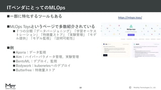 Mobility Technologies Co., Ltd.
一部に特化するツールもある
MLOps Toysというページで多数紹介されている
 ７つの分類「データバージョニング」「学習オーケス
トレーション」「特徴量ストア」「実験管理」「モデ
ル提供」「モデル監視」「説明可能性」
例
 Aporia：データ監視
 Aim：ハイパーパラメータ管理、実験管理
 BentoML：デプロイ、監視
 Bodywork：kubenetesへのデプロイ
 Butterfree：特徴量ストア
ITベンダにとってのMLOps
10
https://mlops.toys/
 