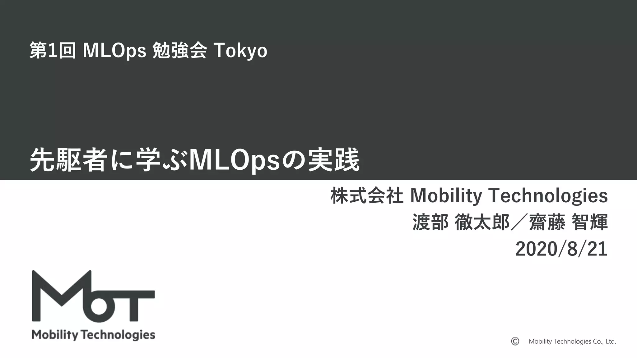 Mobility Technologies Co., Ltd.
第1回 MLOps 勉強会 Tokyo
先駆者に学ぶMLOpsの実践
株式会社 Mobility Technologies
渡部 徹太郎／齋藤 智輝
2020/8/21
 