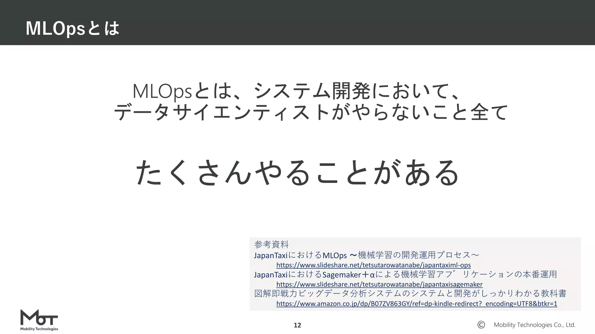 Mobility Technologies Co., Ltd.
MLOpsとは、システム開発において、
データサイエンティストがやらないこと全て
MLOpsとは
12
たくさんやることがある
参考資料
JapanTaxiにおけるMLOps 〜機械学習の開発運用プロセス〜
https://www.slideshare.net/tetsutarowatanabe/japantaximl-ops
JapanTaxiにおけるSagemaker＋αによる機械学習アプリケーションの本番運用
https://www.slideshare.net/tetsutarowatanabe/japantaxisagemaker
図解即戦力ビッグデータ分析システムのシステムと開発がしっかりわかる教科書
https://www.amazon.co.jp/dp/B07ZV863GY/ref=dp-kindle-redirect?_encoding=UTF8&btkr=1
 