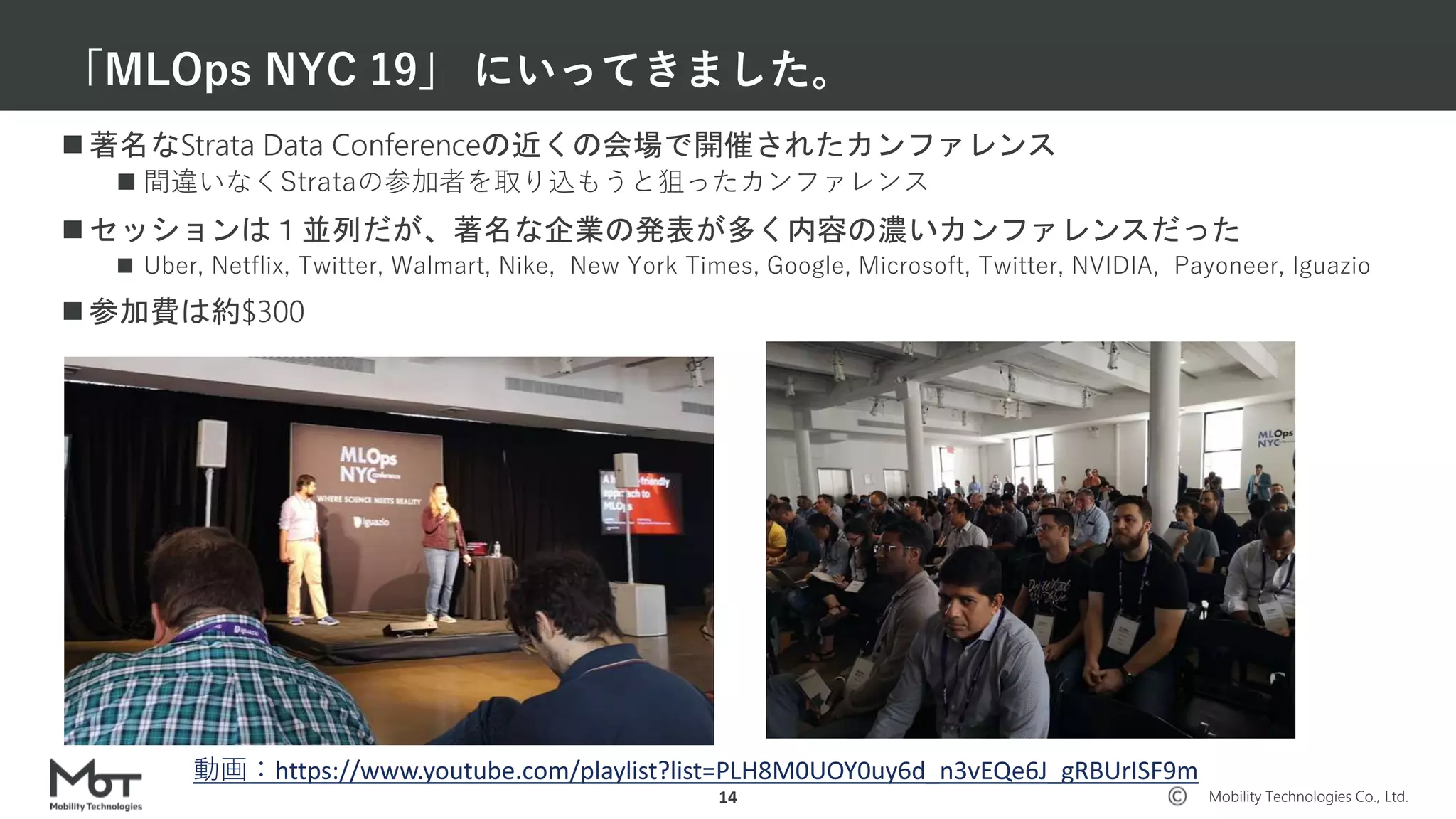 Mobility Technologies Co., Ltd.
 著名なStrata Data Conferenceの近くの会場で開催されたカンファレンス
 間違いなくStrataの参加者を取り込もうと狙ったカンファレンス
 セッションは１並列だが、著名な企業の発表が多く内容の濃いカンファレンスだった
 Uber, Netflix, Twitter, Walmart, Nike, New York Times, Google, Microsoft, Twitter, NVIDIA, Payoneer, Iguazio
 参加費は約$300
「MLOps NYC 19」 にいってきました。
14
動画：https://www.youtube.com/playlist?list=PLH8M0UOY0uy6d_n3vEQe6J_gRBUrISF9m
 
