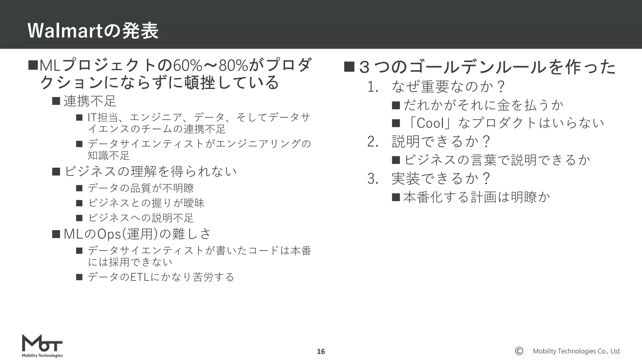 Mobility Technologies Co., Ltd.
MLプロジェクトの60%〜80%がプロダ
クションにならずに頓挫している
 連携不足
 IT担当、エンジニア、データ、そしてデータサ
イエンスのチームの連携不足
 データサイエンティストがエンジニアリングの
知識不足
 ビジネスの理解を得られない
 データの品質が不明瞭
 ビジネスとの握りが曖昧
 ビジネスへの説明不足
 MLのOps(運用)の難しさ
 データサイエンティストが書いたコードは本番
には採用できない
 データのETLにかなり苦労する
Walmartの発表
16
３つのゴールデンルールを作った
1. なぜ重要なのか？
 だれかがそれに金を払うか
 「Cool」なプロダクトはいらない
2. 説明できるか？
 ビジネスの言葉で説明できるか
3. 実装できるか？
 本番化する計画は明瞭か
 