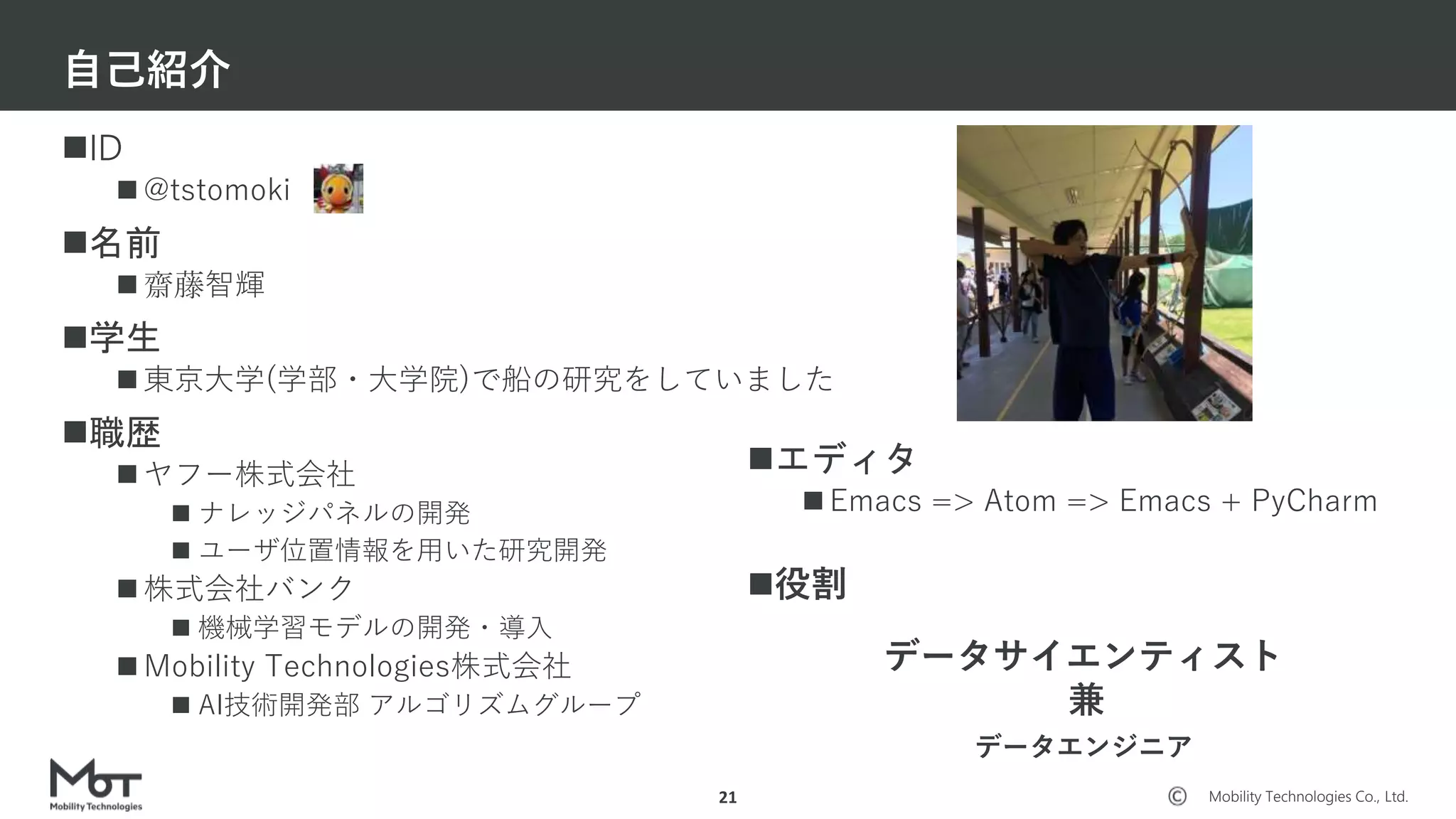 Mobility Technologies Co., Ltd.
ID
 @tstomoki
名前
 齋藤智輝
学生
 東京大学(学部・大学院)で船の研究をしていました
職歴
 ヤフー株式会社
 ナレッジパネルの開発
 ユーザ位置情報を用いた研究開発
 株式会社バンク
 機械学習モデルの開発・導入
 Mobility Technologies株式会社
 AI技術開発部 アルゴリズムグループ
自己紹介
21
エディタ
 Emacs => Atom => Emacs + PyCharm
役割
データサイエンティスト
兼
データエンジニア
 