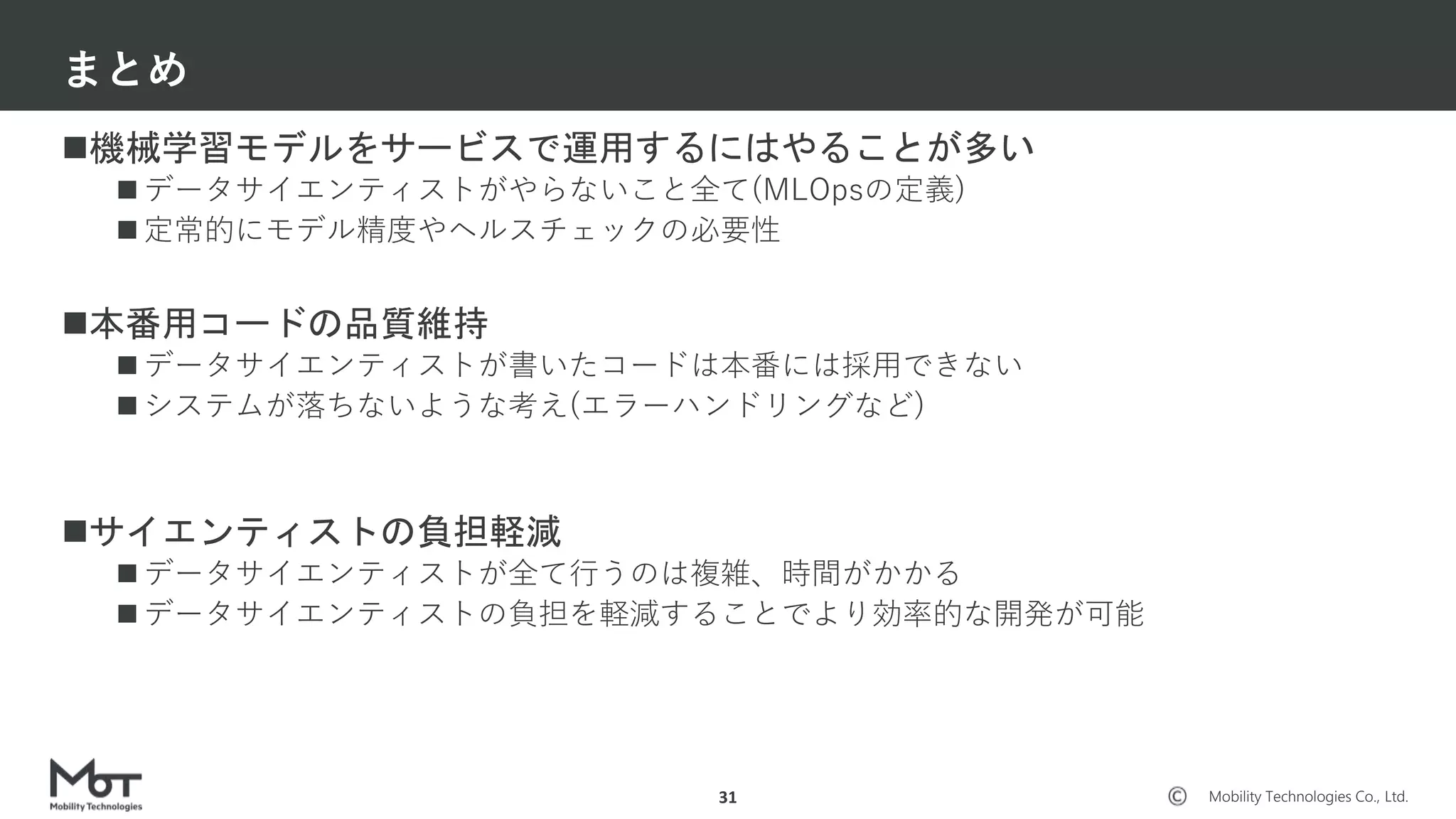 Mobility Technologies Co., Ltd.
機械学習モデルをサービスで運用するにはやることが多い
 データサイエンティストがやらないこと全て(MLOpsの定義)
 定常的にモデル精度やヘルスチェックの必要性
本番用コードの品質維持
 データサイエンティストが書いたコードは本番には採用できない
 システムが落ちないような考え(エラーハンドリングなど)
サイエンティストの負担軽減
 データサイエンティストが全て行うのは複雑、時間がかかる
 データサイエンティストの負担を軽減することでより効率的な開発が可能
まとめ
31
 