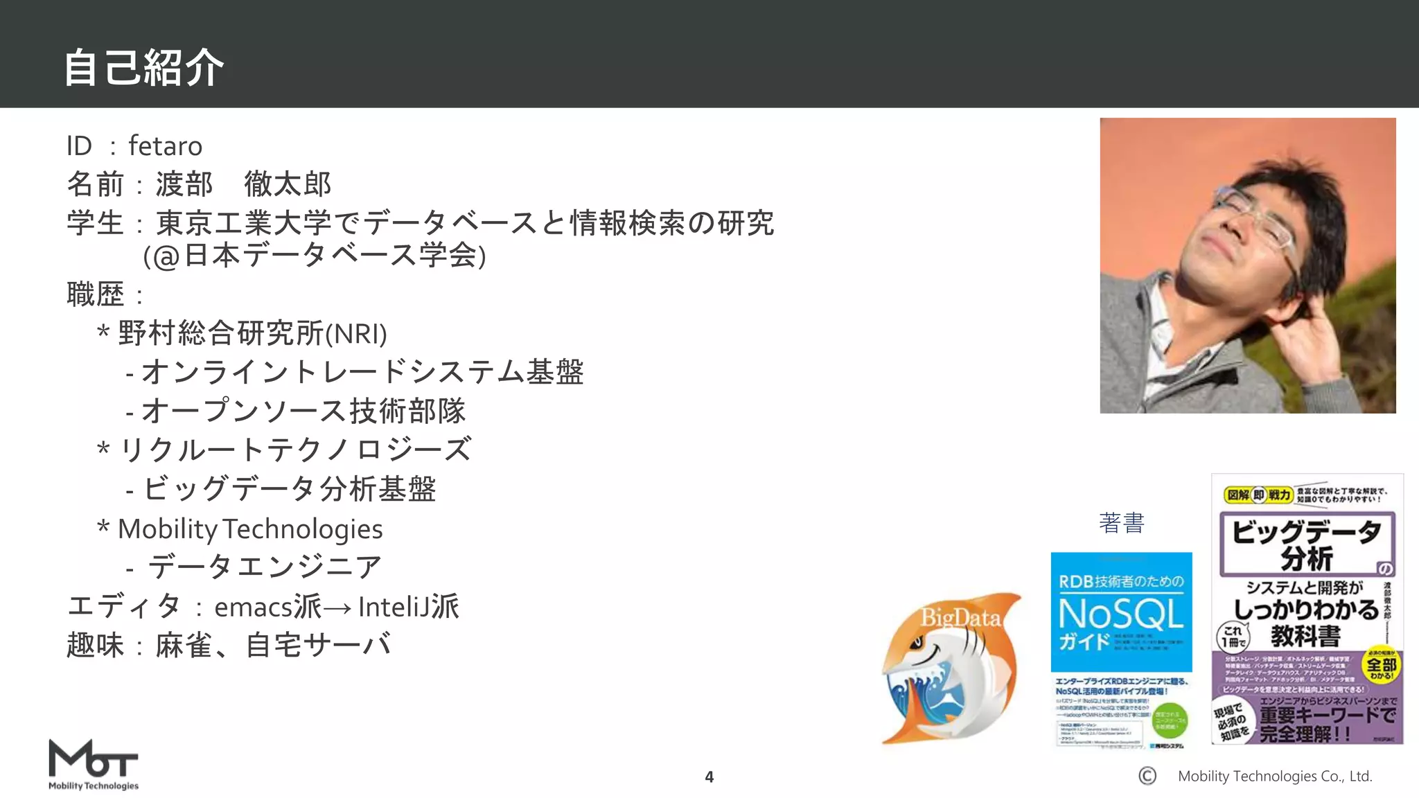 Mobility Technologies Co., Ltd.
自己紹介
4
ID ：fetaro
名前：渡部 徹太郎
学生：東京工業大学でデータベースと情報検索の研究
(@日本データベース学会)
職歴：
* 野村総合研究所(NRI)
- オンライントレードシステム基盤
- オープンソース技術部隊
* リクルートテクノロジーズ
- ビッグデータ分析基盤
* MobilityTechnologies
- データエンジニア
エディタ：emacs派→ InteliJ派
趣味：麻雀、自宅サーバ
著書
 