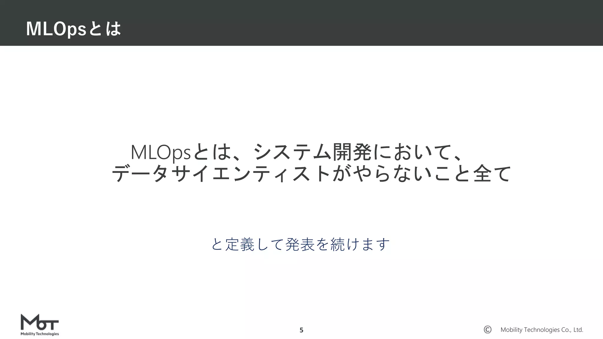 Mobility Technologies Co., Ltd.
MLOpsとは、システム開発において、
データサイエンティストがやらないこと全て
MLOpsとは
5
と定義して発表を続けます
 