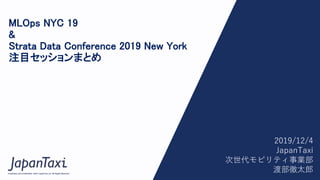 1
Proprietary and Confidential ©2017 JapanTaxi, Inc. All Rights Reserved
Proprietary and Confidential ©2017 JapanTaxi, Inc. All Rights Reserved
MLOps NYC 19
&
Strata Data Conference 2019 New York
注目セッションまとめ
2019/12/4
JapanTaxi
次世代モビリティ事業部
渡部徹太郎
 