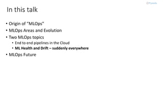 In this talk
• Origin of “MLOps”
• MLOps Areas and Evolution
• Two MLOps topics
• End to end pipelines in the Cloud
• ML Health and Drift – suddenly everywhere
• MLOps Future
 