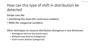 How can this type of shift in distribution be
detected
Simple rules like
• monitoring the mean (for continuous vaiables)
• RMSE (for categorical variables)
Other techniques to measure distribution divergence in one dimension
• Kolmogorov-Smirnov test (continuous)
• Bhattacharyya distance (categorical)
• Earth movers distance (categorical)
 