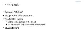 In this talk
• Origin of “MLOps”
• MLOps Areas and Evolution
• Two MLOps topics
• End to end pipelines in the Cloud
• ML Health and Drift – suddenly everywhere
• MLOps Future
 
