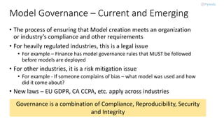 Model Governance – Current and Emerging
• The process of ensuring that Model creation meets an organization
or industry’s compliance and other requirements
• For heavily regulated industries, this is a legal issue
• For example – Finance has model governance rules that MUST be followed
before models are deployed
• For other industries, it is a risk mitigation issue
• For example - If someone complains of bias – what model was used and how
did it come about?
• New laws – EU GDPR, CA CCPA, etc. apply across industries
Governance is a combination of Compliance, Reproducibility, Security
and Integrity
 