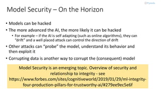 Model Security – On the Horizon
• Models can be hacked
• The more advanced the AI, the more likely it can be hacked
• For example – if the AI is self adapting (such as online algorithms), they can
“drift” and a well placed attack can control the direction of drift
• Other attacks can “probe” the model, understand its behavior and
then exploit it
• Corrupting data is another way to corrupt the (consequent) model
Model Security is an emerging topic. Overview of security and
relationship to integrity - see
https://www.forbes.com/sites/cognitiveworld/2019/01/29/ml-integrity-
four-production-pillars-for-trustworthy-ai/#279ee9ec5e6f
 