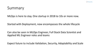 Summary
MLOps is here to stay. One startup in 2018 to 10s or more now.
Started with Deployment, now encompasses the whole lifecycle
Can also be seen in MLOps Engineer, Full Stack Data Scientist and
Applied ML Engineer roles and teams
Expect future to include Validation, Security, Adaptability and Scale
 
